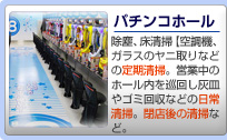 【パチンコホール】除塵、床清掃（空調機、ガラスのヤニ取りなどの定期清掃。営業中のホール内を巡回し灰皿やゴミ回収などの日常清掃。閉店後の清掃など。